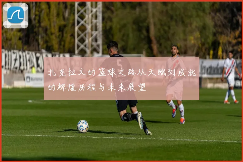 扎克拉文的篮球之路从天赋到成就的辉煌历程与未来展望