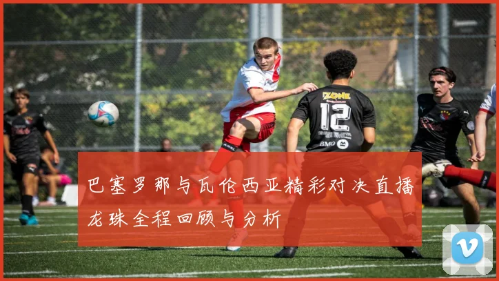 巴塞罗那与瓦伦西亚精彩对决直播龙珠全程回顾与分析