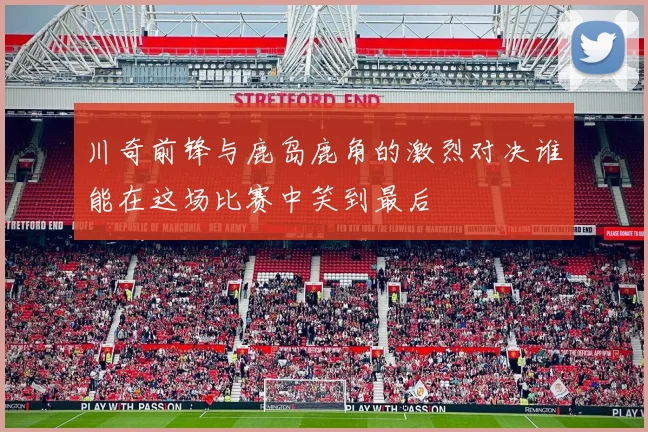 川奇前锋与鹿岛鹿角的激烈对决谁能在这场比赛中笑到最后